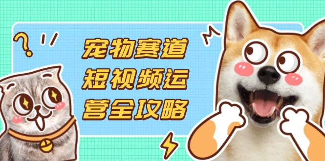宠物赛道短视频运营全攻略，选品拍摄剪辑实操，实现流量到收益转化-117资源网