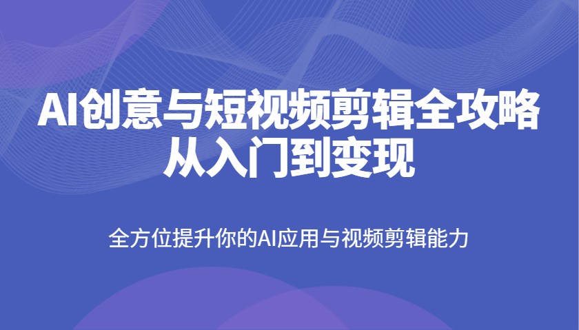 AI创意与短视频剪辑全攻略从入门到变现，全方位提升你的AI应用与视频剪辑能力-117资源网