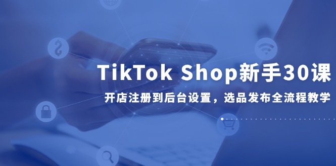 TikTok Shop新手30课，开店注册到后台设置，选品发布全流程教学-117资源网