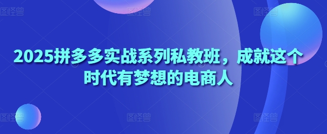 2025拼多多实战系列私教班，成就这个时代有梦想的电商人-117资源网