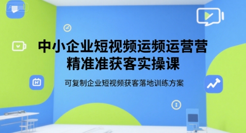 中小企业短视频运营精准获客实操课，可复制企业短视频获客落地训练方案-117资源网