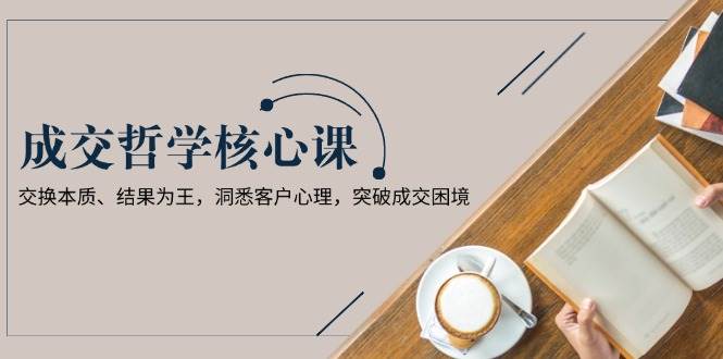 成交哲学课，交换本质、结果为王，洞悉客户心理，突破成交困境-117资源网