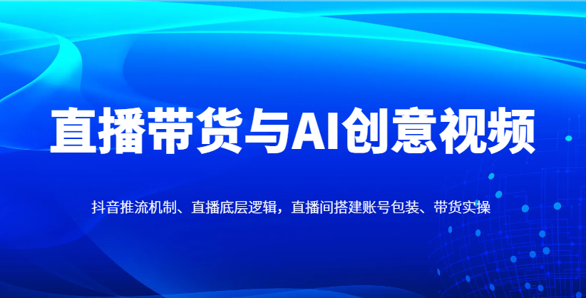 直播带货与AI创意视频，抖音推流机制、直播底层逻辑，直播间搭建账号包装、带货实操-117资源网