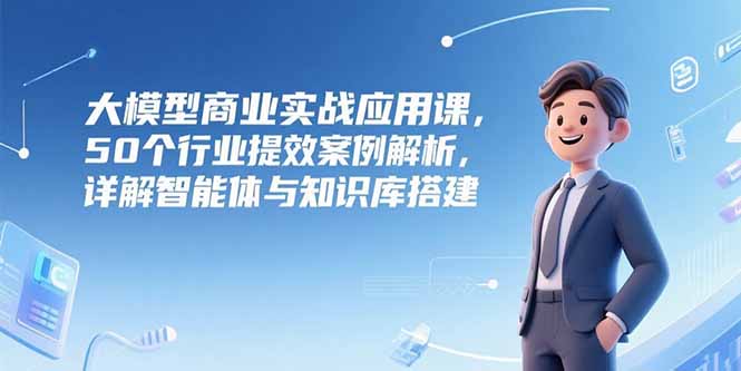 大模型商业实战应用课，50个行业提效案例解析，详解智能体与知识库搭建-117资源网