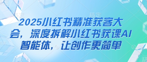 2025小红书精准获客大会，深度拆解小红书获课AI智能体，让创作更简单-117资源网