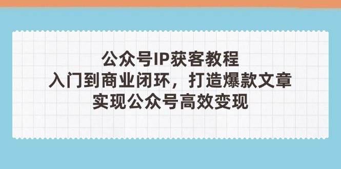 公众号IP获客教程，从入门到商业闭环，打造爆款文章，实现公众号高效变现-117资源网