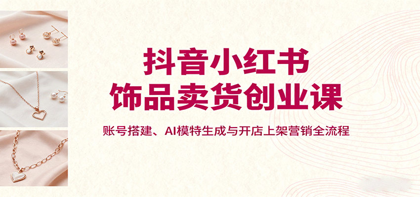 抖音小红书饰品卖货创业课，账号搭建、AI模特生成与开店上架营销全流程-117资源网