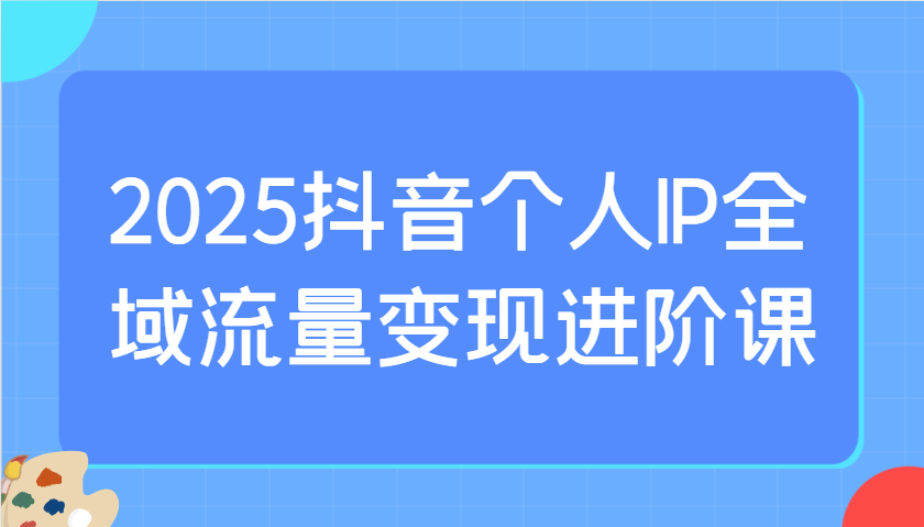 2025抖音个人IP全域流量变现进阶课：选爆品、抖音付费投流、千川投流实操及优化等-117资源网