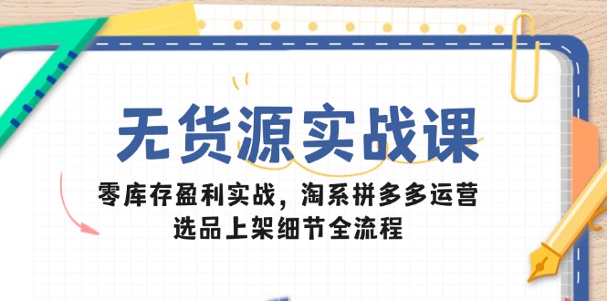 无货源实战课：零库存盈利实战，淘系拼多多运营，选品上架细节全流程-117资源网
