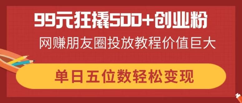 99元狂撬500+创业粉，网赚朋友圈投放教程价值巨大，单日五位数轻松变现-117资源网