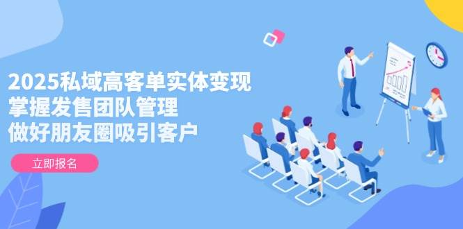 2025私域高客单实体变现，掌握发售团队管理，做好朋友圈吸引客户-117资源网