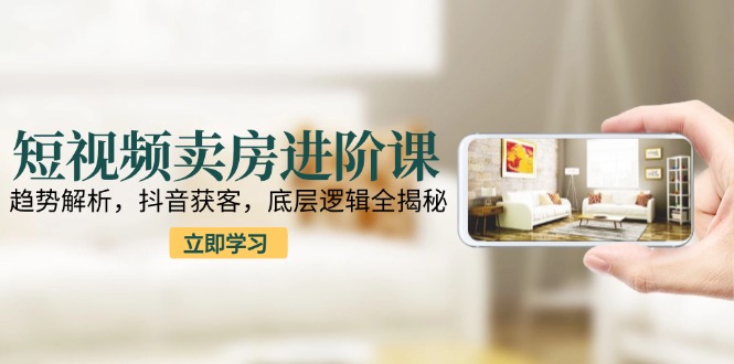 短视频卖房进阶课：趋势解析，抖音获客，底层逻辑全揭秘-117资源网
